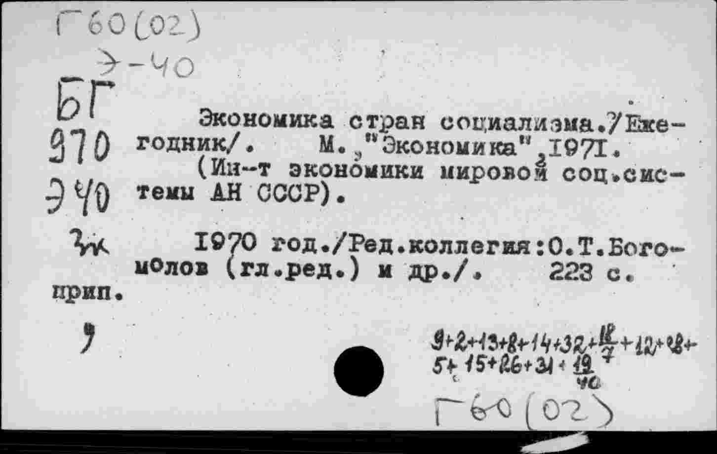 ﻿( 60 Coz}
гг
JH' ‘	Экономика стран социалиэма./Еже
2/0 годник/.	М.э"Экономика".1971.
_ , (Ин-т экономики мировом соц.сис темы АН СССР).
1970 год./Ред.коллегия:О.Т.Бого молов (гл.ред.) и др./.	223 с.
прип.